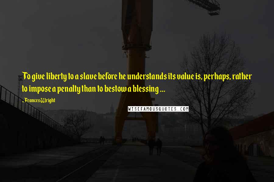 Frances Wright Quotes: To give liberty to a slave before he understands its value is, perhaps, rather to impose a penalty than to bestow a blessing ...