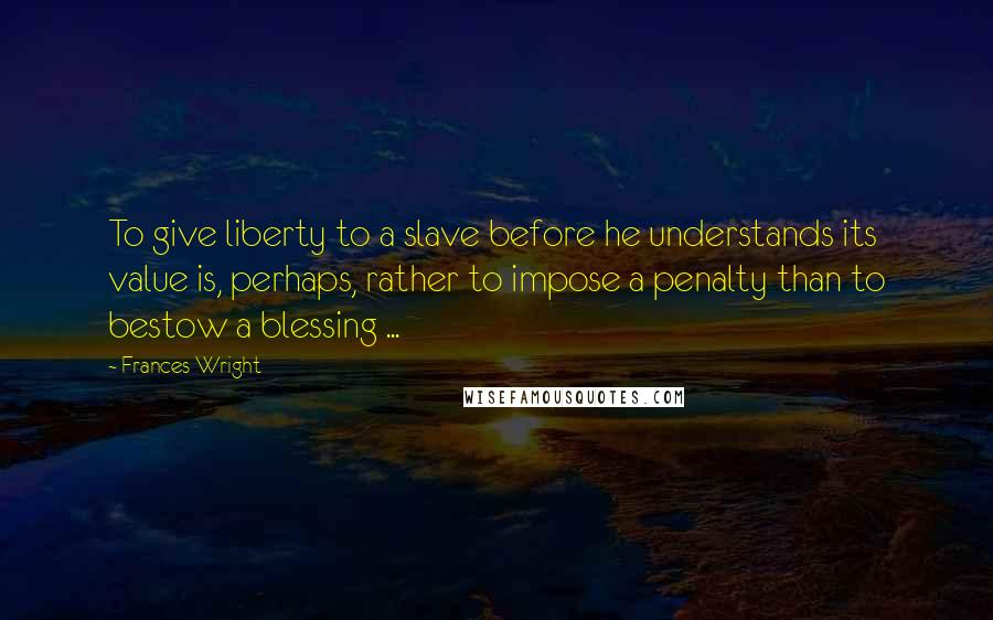 Frances Wright Quotes: To give liberty to a slave before he understands its value is, perhaps, rather to impose a penalty than to bestow a blessing ...