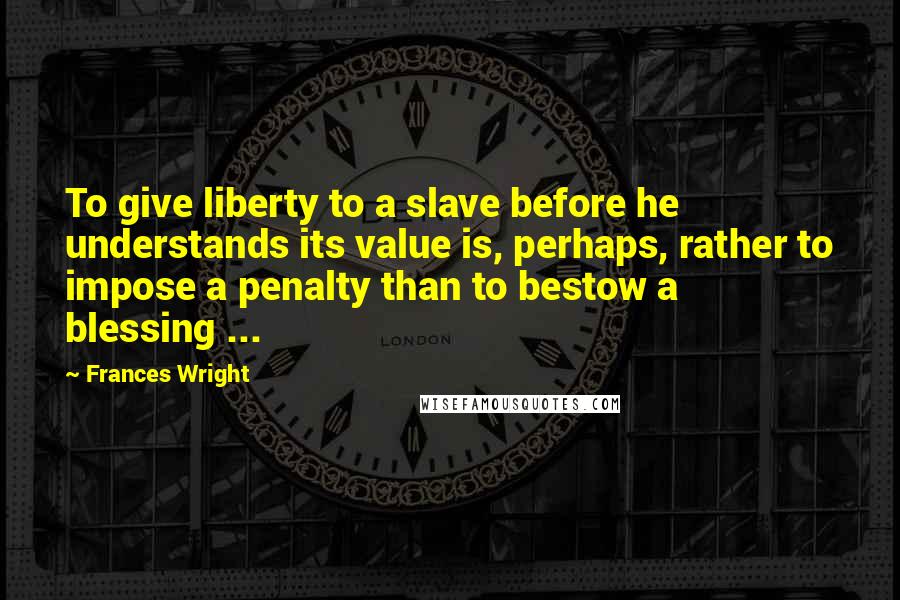 Frances Wright Quotes: To give liberty to a slave before he understands its value is, perhaps, rather to impose a penalty than to bestow a blessing ...