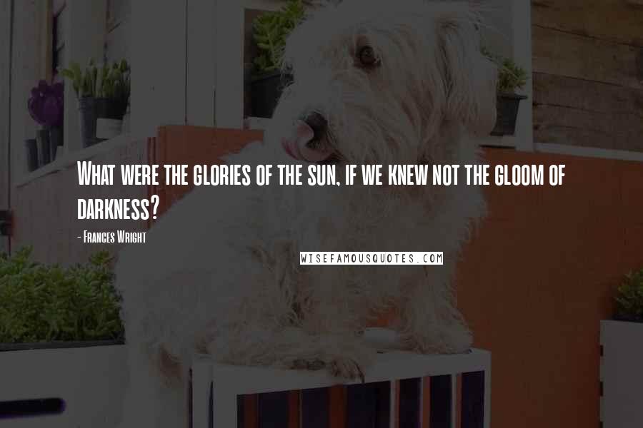 Frances Wright Quotes: What were the glories of the sun, if we knew not the gloom of darkness?