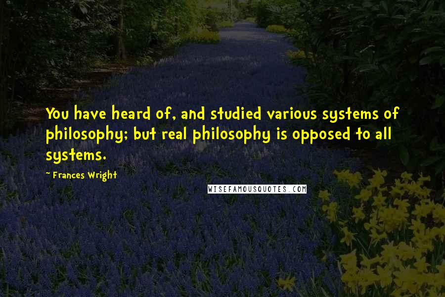 Frances Wright Quotes: You have heard of, and studied various systems of philosophy; but real philosophy is opposed to all systems.