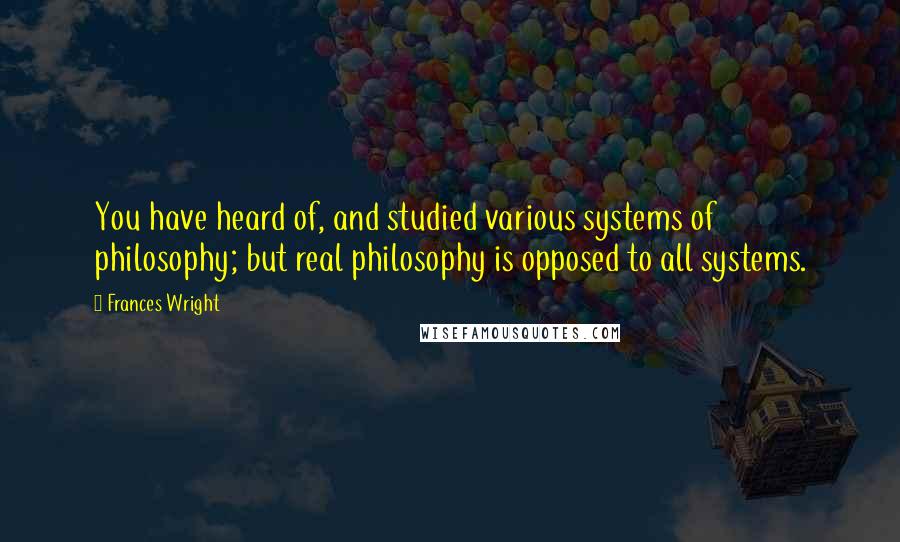 Frances Wright Quotes: You have heard of, and studied various systems of philosophy; but real philosophy is opposed to all systems.