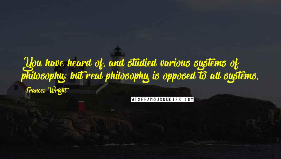 Frances Wright Quotes: You have heard of, and studied various systems of philosophy; but real philosophy is opposed to all systems.