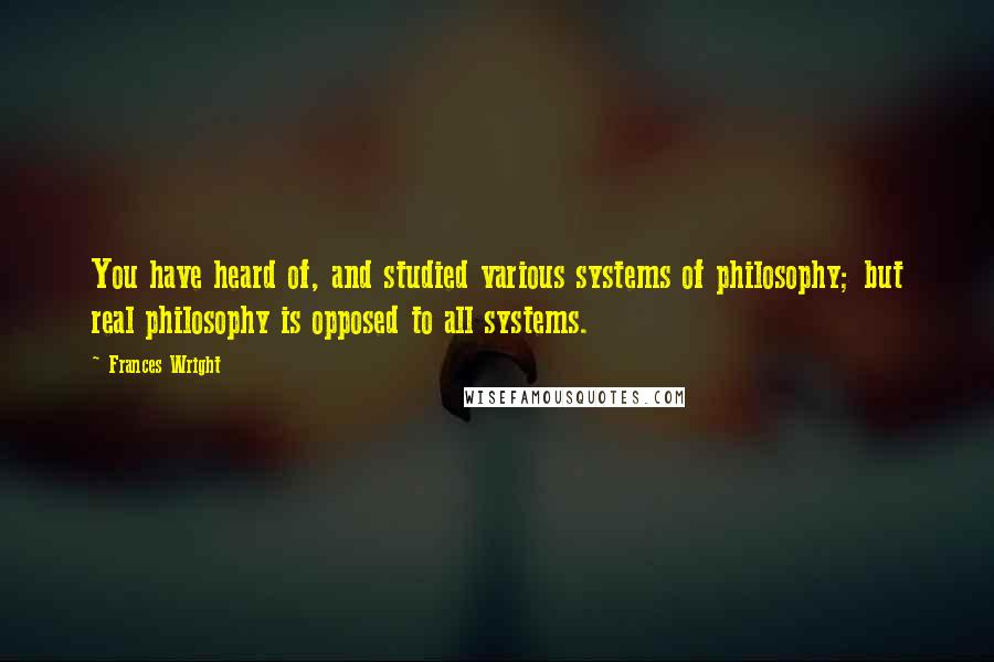 Frances Wright Quotes: You have heard of, and studied various systems of philosophy; but real philosophy is opposed to all systems.