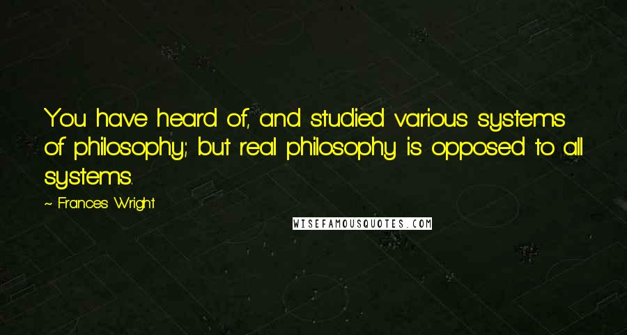 Frances Wright Quotes: You have heard of, and studied various systems of philosophy; but real philosophy is opposed to all systems.