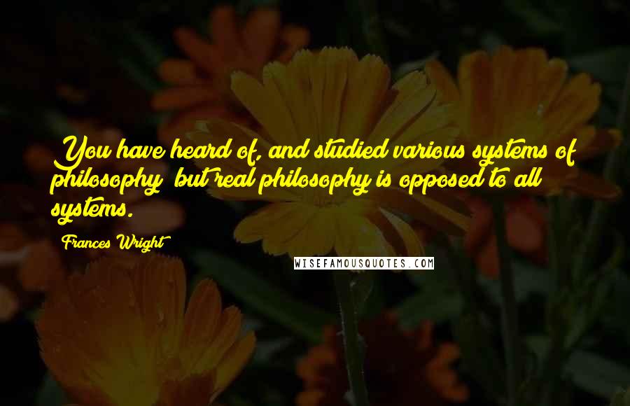 Frances Wright Quotes: You have heard of, and studied various systems of philosophy; but real philosophy is opposed to all systems.