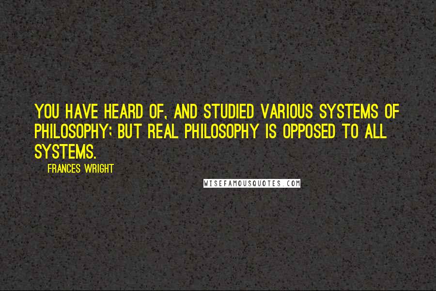 Frances Wright Quotes: You have heard of, and studied various systems of philosophy; but real philosophy is opposed to all systems.