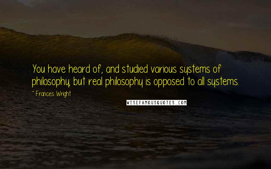 Frances Wright Quotes: You have heard of, and studied various systems of philosophy; but real philosophy is opposed to all systems.