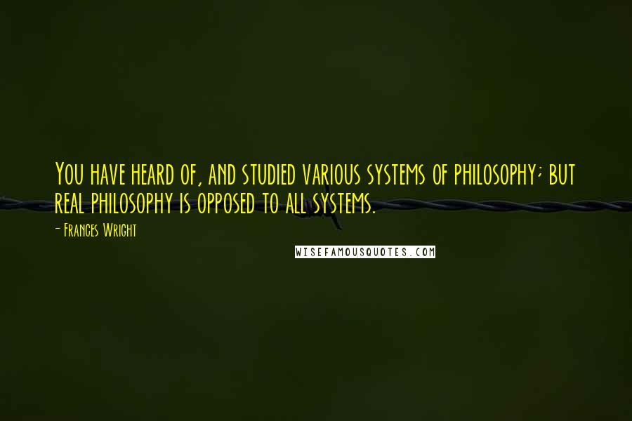 Frances Wright Quotes: You have heard of, and studied various systems of philosophy; but real philosophy is opposed to all systems.