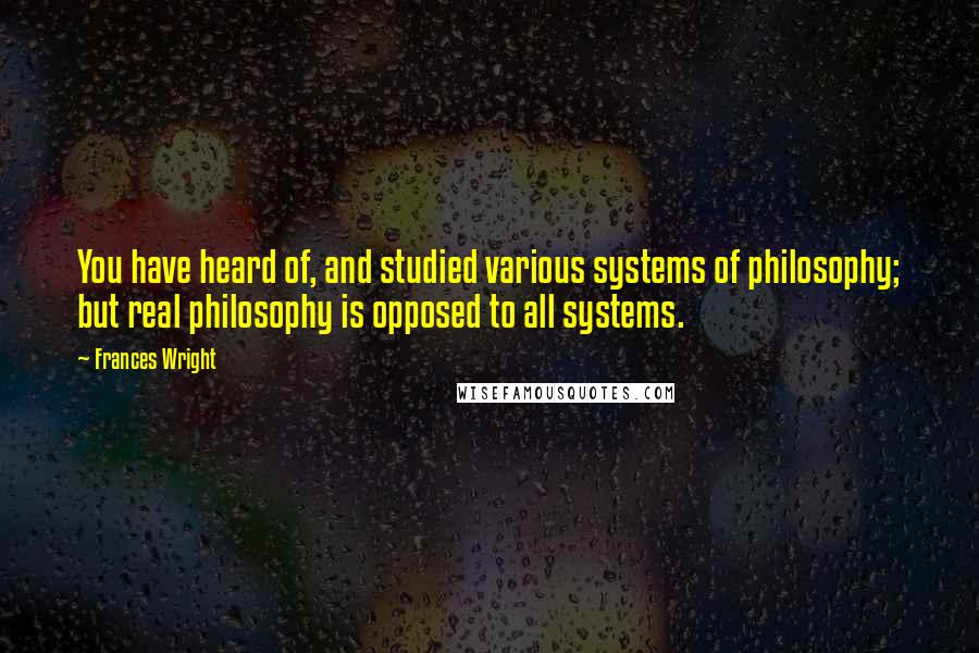 Frances Wright Quotes: You have heard of, and studied various systems of philosophy; but real philosophy is opposed to all systems.
