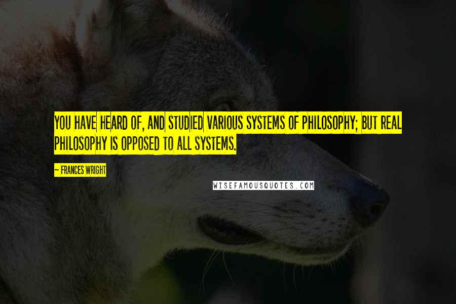 Frances Wright Quotes: You have heard of, and studied various systems of philosophy; but real philosophy is opposed to all systems.