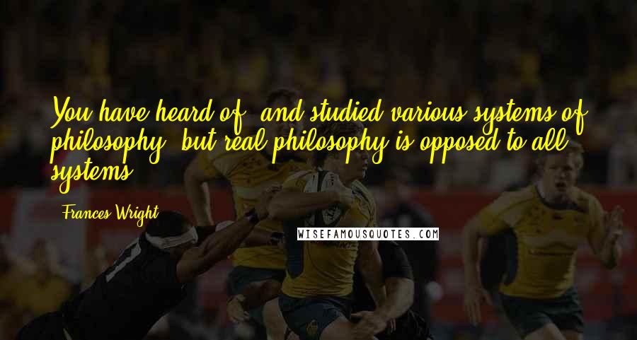 Frances Wright Quotes: You have heard of, and studied various systems of philosophy; but real philosophy is opposed to all systems.