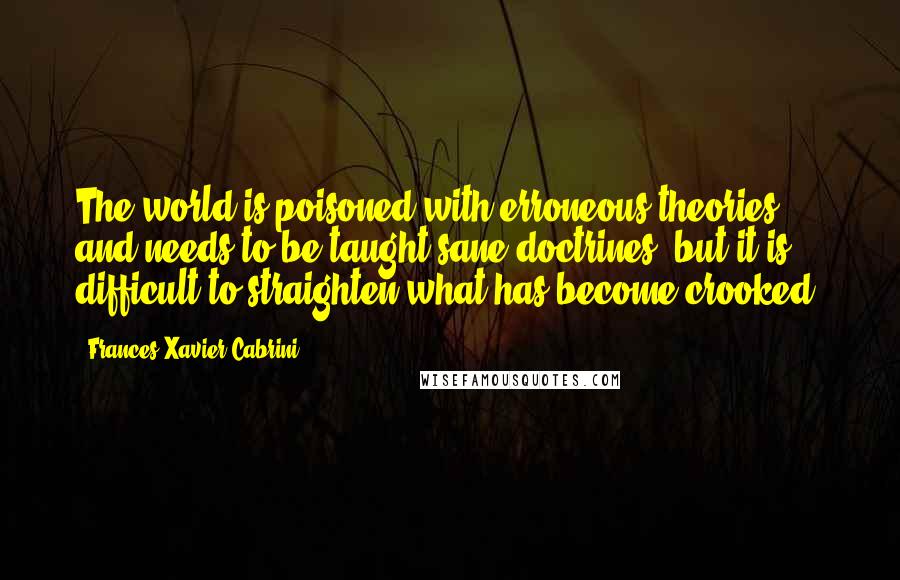 Frances Xavier Cabrini Quotes: The world is poisoned with erroneous theories, and needs to be taught sane doctrines, but it is difficult to straighten what has become crooked.