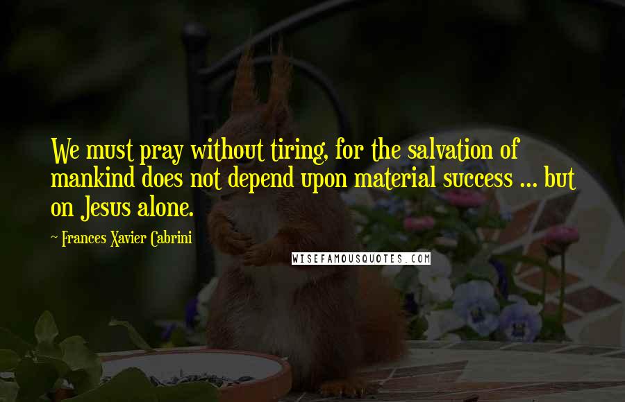 Frances Xavier Cabrini Quotes: We must pray without tiring, for the salvation of mankind does not depend upon material success ... but on Jesus alone.