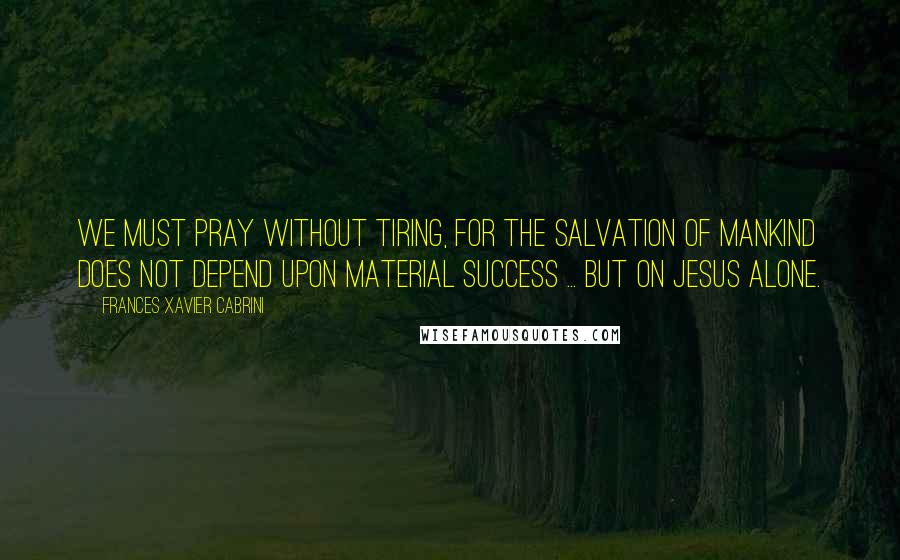 Frances Xavier Cabrini Quotes: We must pray without tiring, for the salvation of mankind does not depend upon material success ... but on Jesus alone.