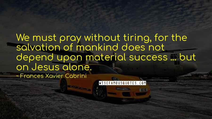 Frances Xavier Cabrini Quotes: We must pray without tiring, for the salvation of mankind does not depend upon material success ... but on Jesus alone.