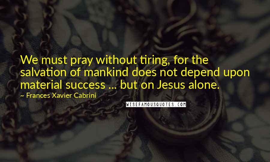 Frances Xavier Cabrini Quotes: We must pray without tiring, for the salvation of mankind does not depend upon material success ... but on Jesus alone.