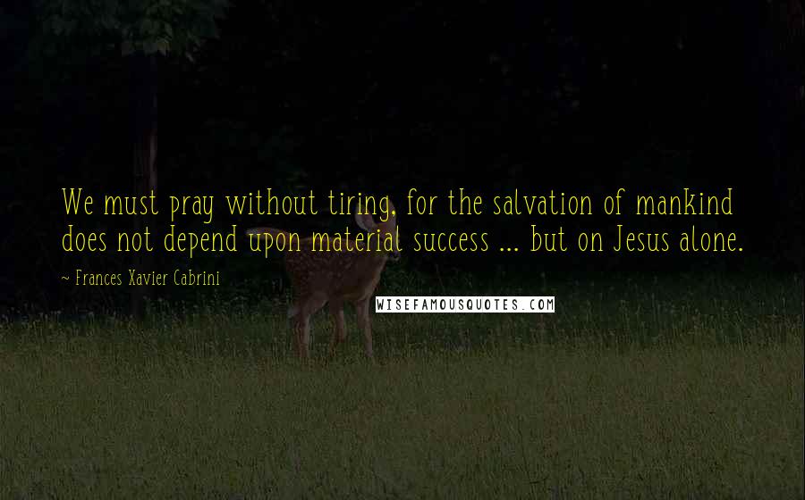 Frances Xavier Cabrini Quotes: We must pray without tiring, for the salvation of mankind does not depend upon material success ... but on Jesus alone.