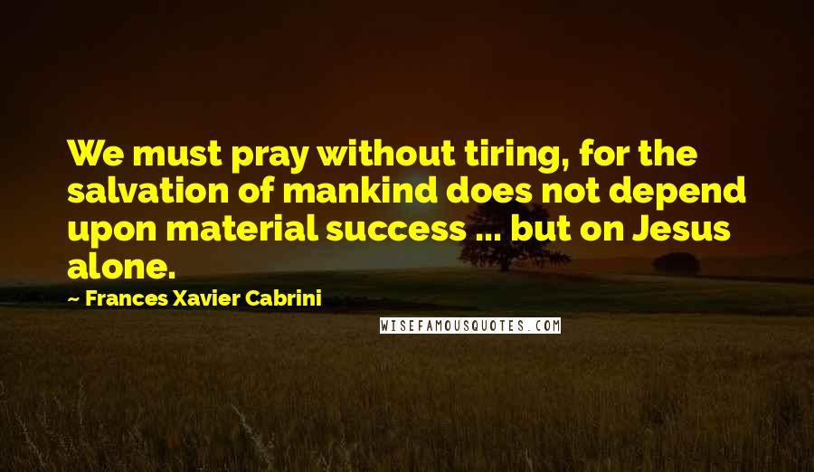 Frances Xavier Cabrini Quotes: We must pray without tiring, for the salvation of mankind does not depend upon material success ... but on Jesus alone.