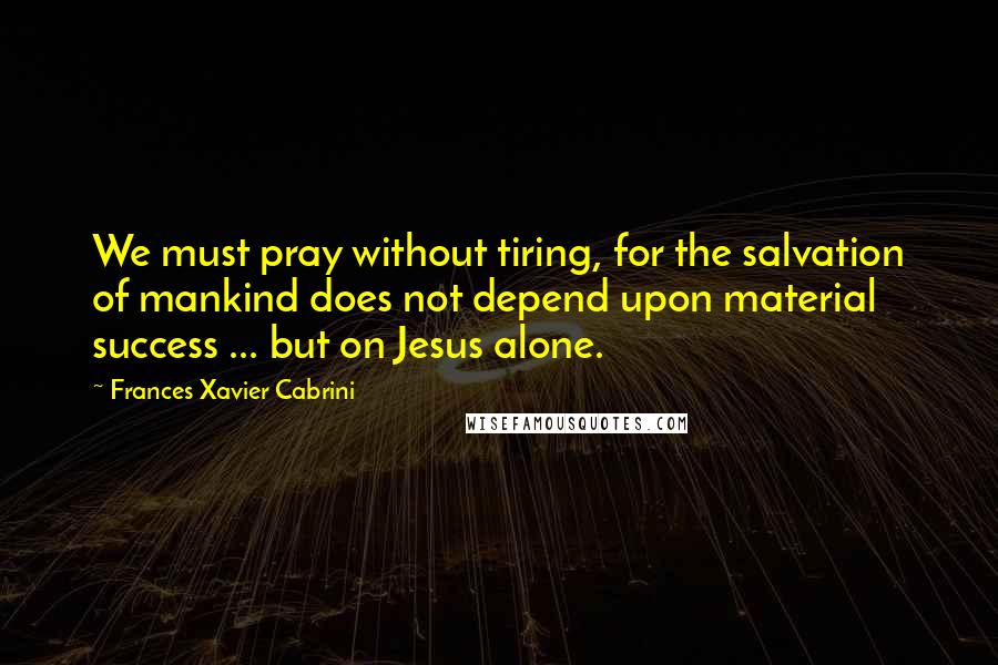 Frances Xavier Cabrini Quotes: We must pray without tiring, for the salvation of mankind does not depend upon material success ... but on Jesus alone.
