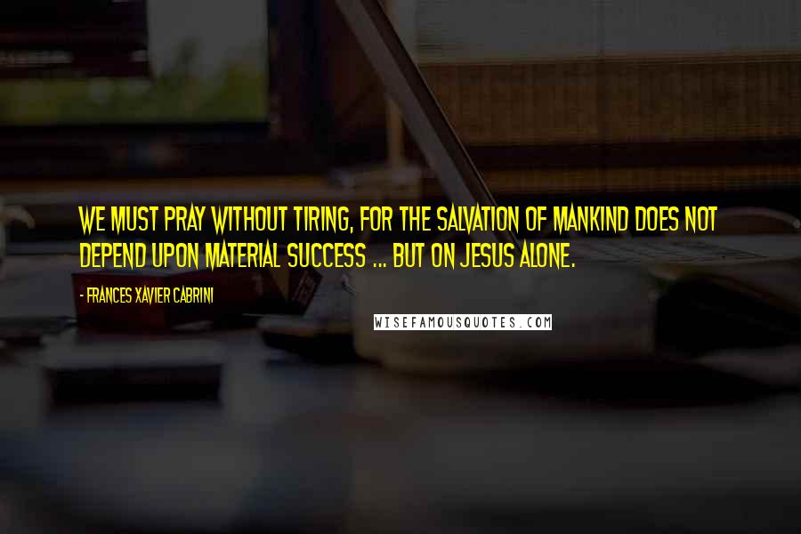 Frances Xavier Cabrini Quotes: We must pray without tiring, for the salvation of mankind does not depend upon material success ... but on Jesus alone.