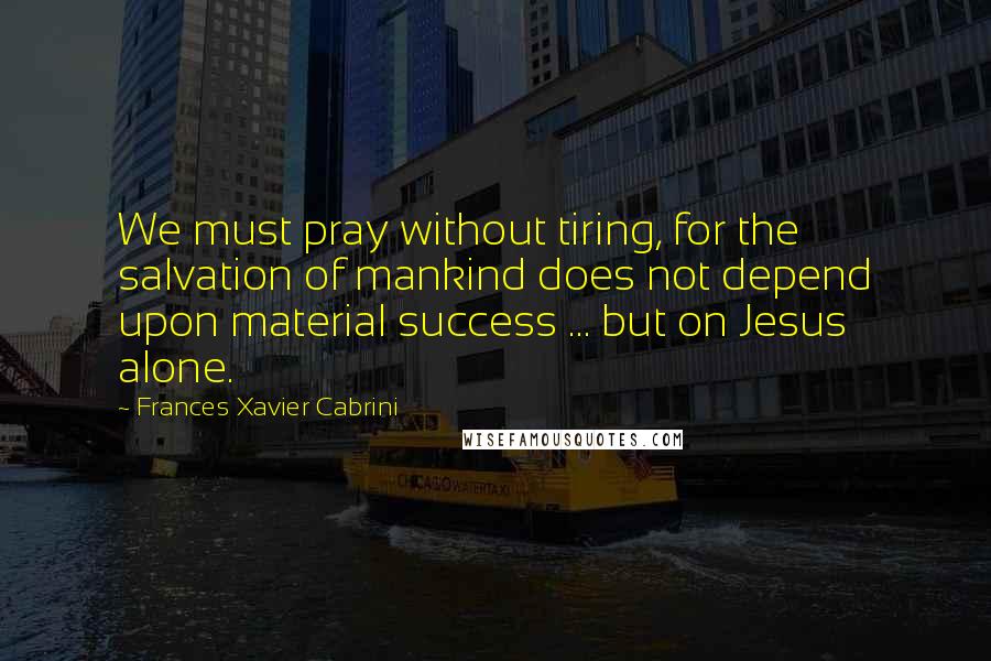 Frances Xavier Cabrini Quotes: We must pray without tiring, for the salvation of mankind does not depend upon material success ... but on Jesus alone.