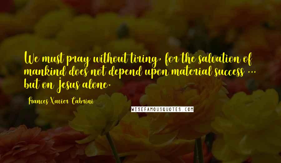 Frances Xavier Cabrini Quotes: We must pray without tiring, for the salvation of mankind does not depend upon material success ... but on Jesus alone.