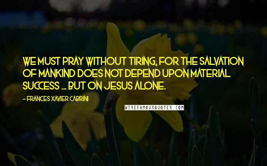 Frances Xavier Cabrini Quotes: We must pray without tiring, for the salvation of mankind does not depend upon material success ... but on Jesus alone.