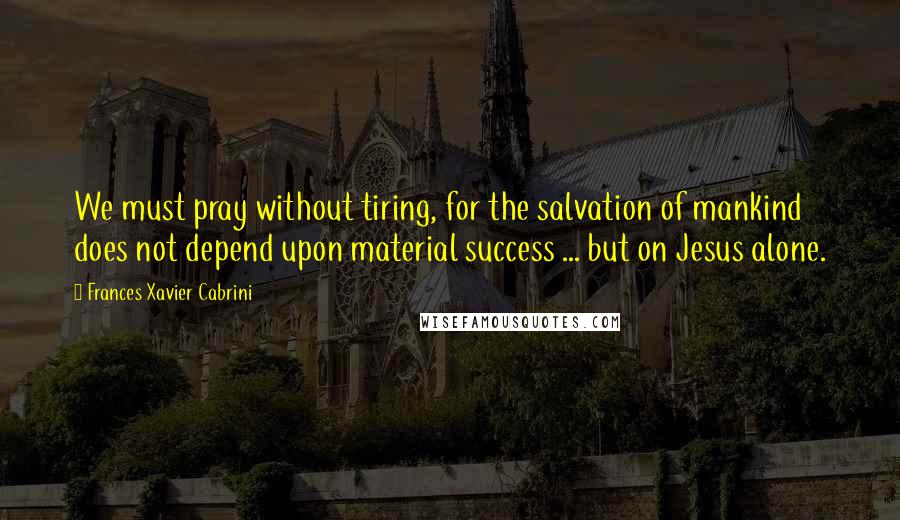 Frances Xavier Cabrini Quotes: We must pray without tiring, for the salvation of mankind does not depend upon material success ... but on Jesus alone.