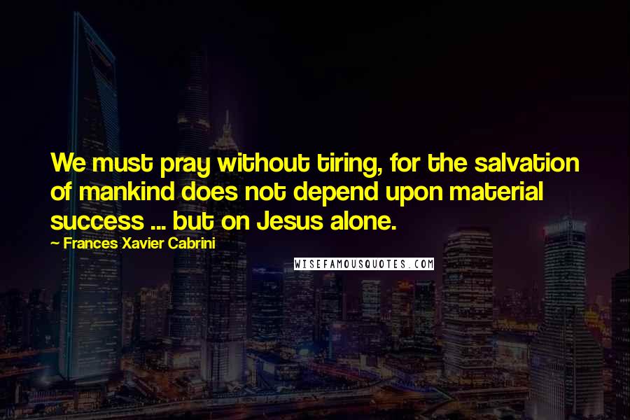 Frances Xavier Cabrini Quotes: We must pray without tiring, for the salvation of mankind does not depend upon material success ... but on Jesus alone.