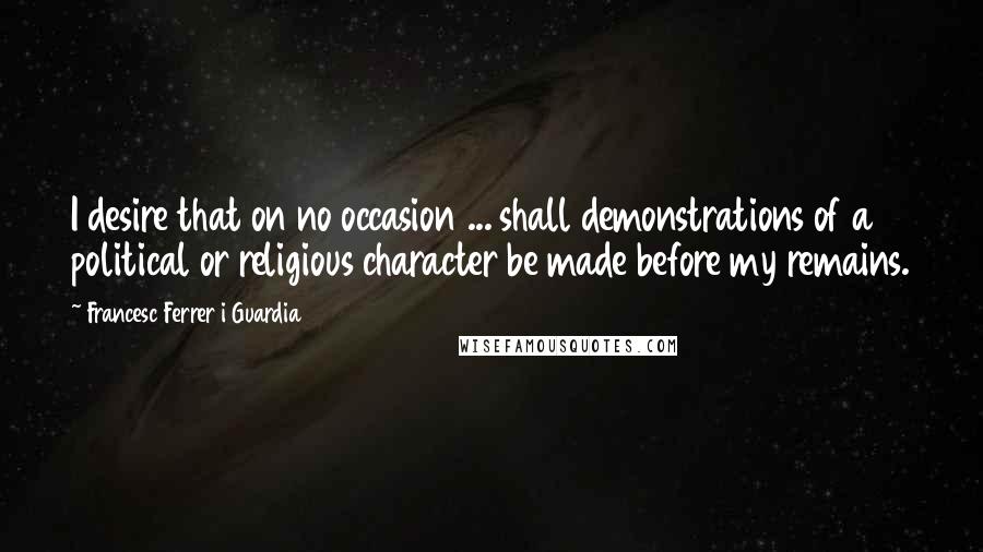 Francesc Ferrer I Guardia Quotes: I desire that on no occasion ... shall demonstrations of a political or religious character be made before my remains.