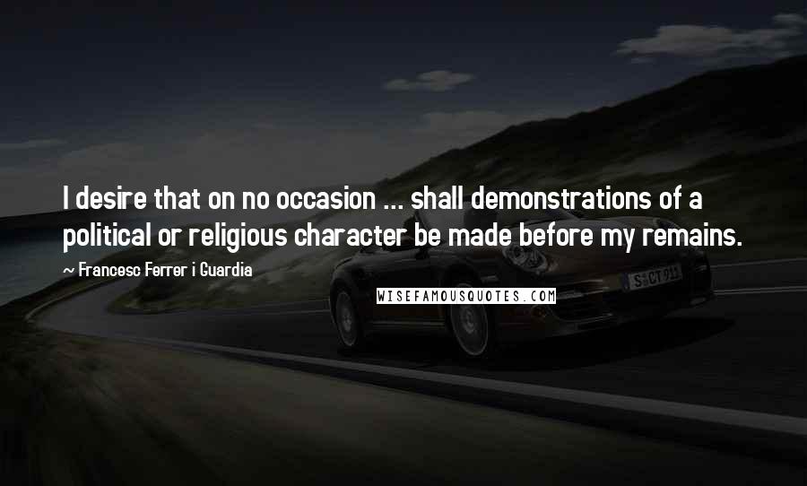 Francesc Ferrer I Guardia Quotes: I desire that on no occasion ... shall demonstrations of a political or religious character be made before my remains.