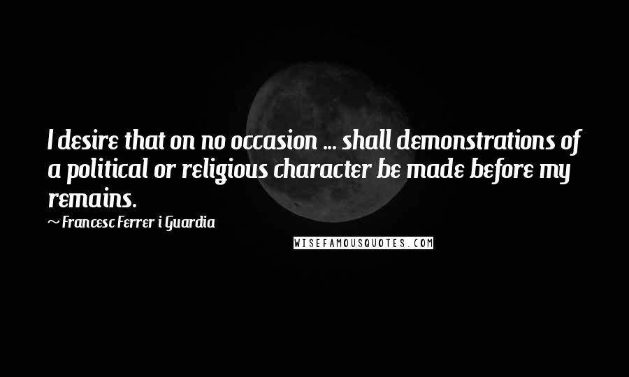 Francesc Ferrer I Guardia Quotes: I desire that on no occasion ... shall demonstrations of a political or religious character be made before my remains.