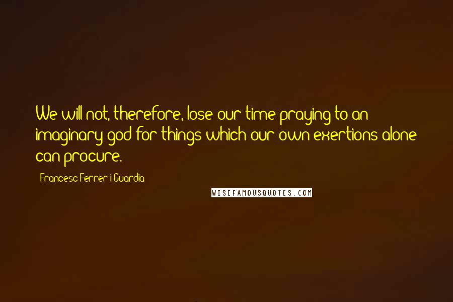 Francesc Ferrer I Guardia Quotes: We will not, therefore, lose our time praying to an imaginary god for things which our own exertions alone can procure.