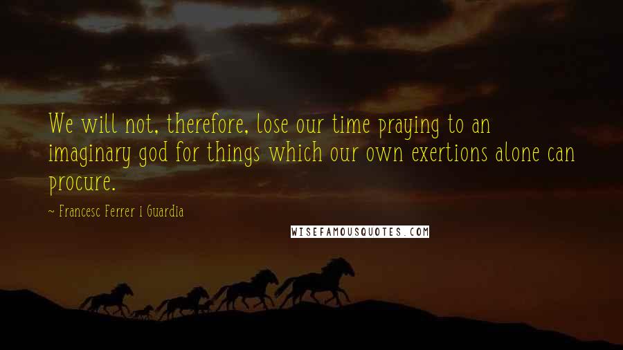 Francesc Ferrer I Guardia Quotes: We will not, therefore, lose our time praying to an imaginary god for things which our own exertions alone can procure.