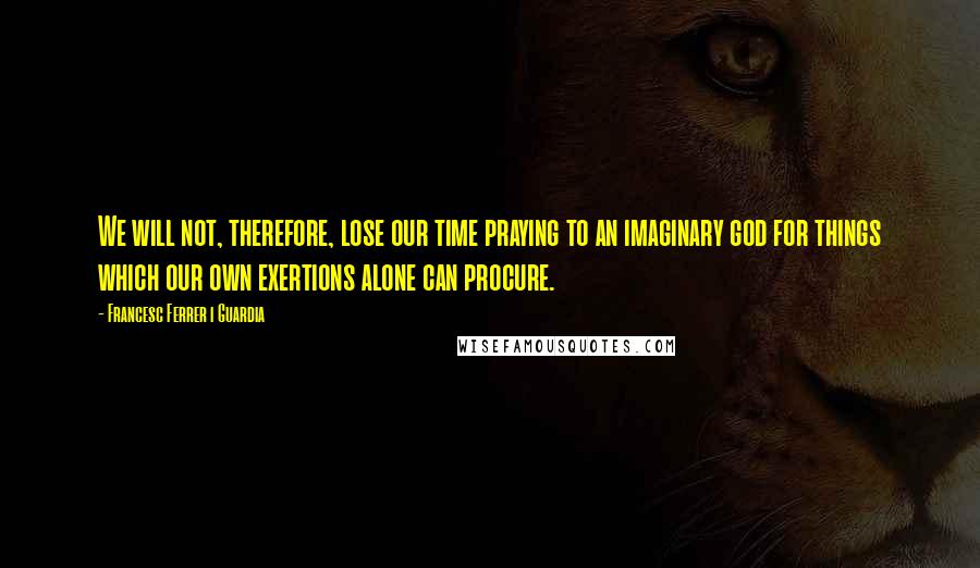 Francesc Ferrer I Guardia Quotes: We will not, therefore, lose our time praying to an imaginary god for things which our own exertions alone can procure.