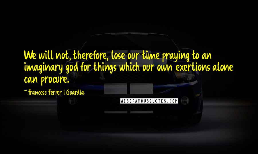 Francesc Ferrer I Guardia Quotes: We will not, therefore, lose our time praying to an imaginary god for things which our own exertions alone can procure.