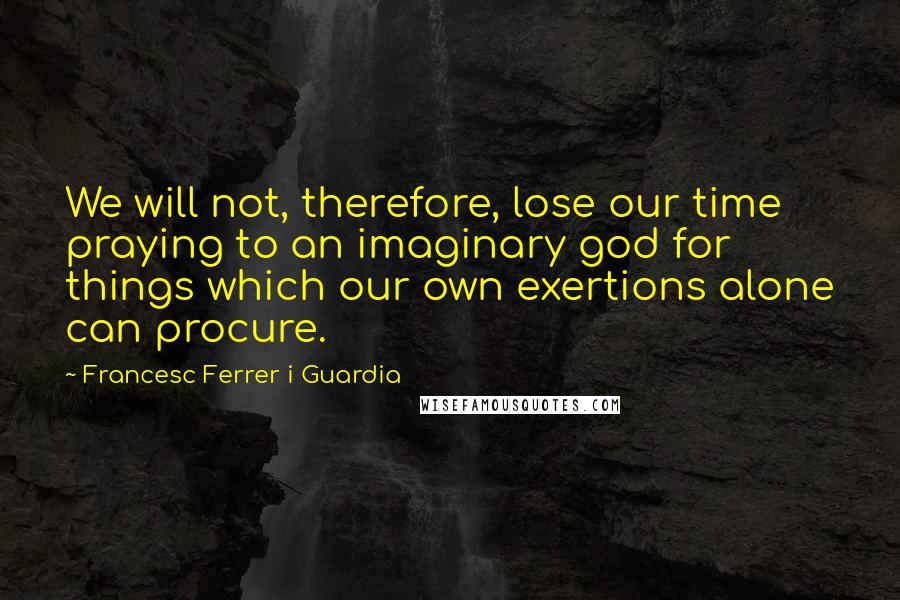 Francesc Ferrer I Guardia Quotes: We will not, therefore, lose our time praying to an imaginary god for things which our own exertions alone can procure.