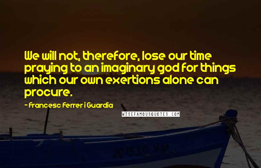 Francesc Ferrer I Guardia Quotes: We will not, therefore, lose our time praying to an imaginary god for things which our own exertions alone can procure.