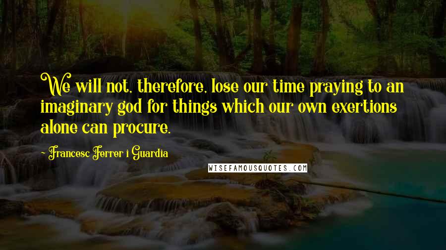 Francesc Ferrer I Guardia Quotes: We will not, therefore, lose our time praying to an imaginary god for things which our own exertions alone can procure.