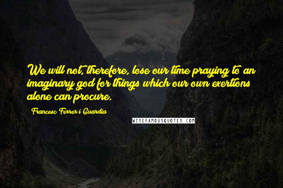 Francesc Ferrer I Guardia Quotes: We will not, therefore, lose our time praying to an imaginary god for things which our own exertions alone can procure.