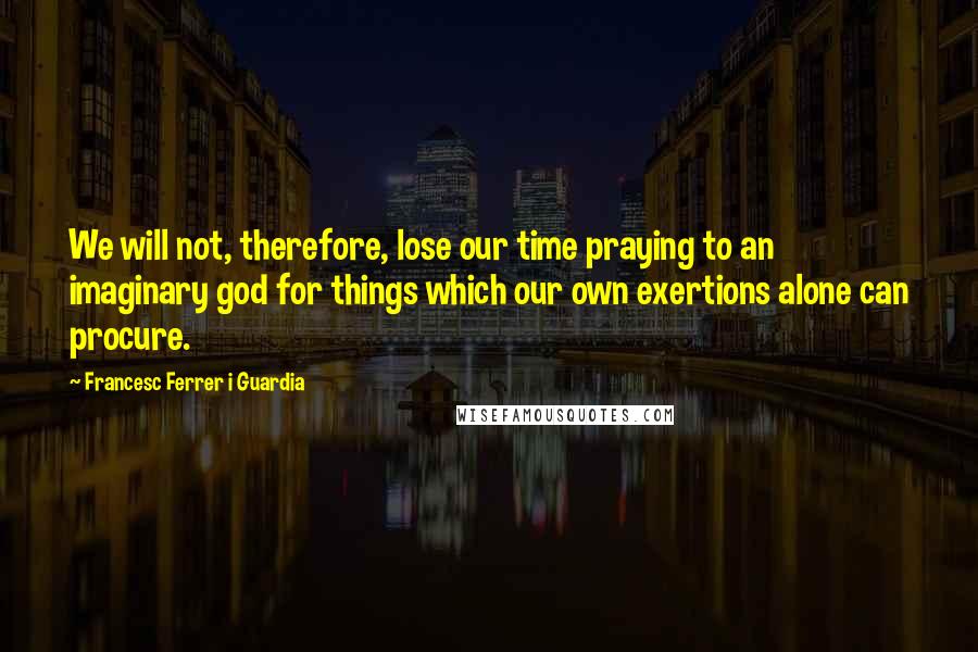 Francesc Ferrer I Guardia Quotes: We will not, therefore, lose our time praying to an imaginary god for things which our own exertions alone can procure.