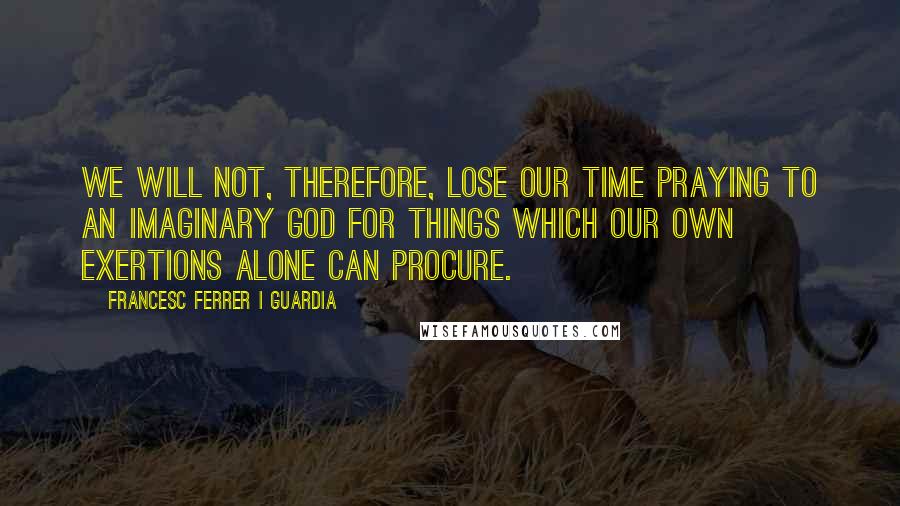 Francesc Ferrer I Guardia Quotes: We will not, therefore, lose our time praying to an imaginary god for things which our own exertions alone can procure.