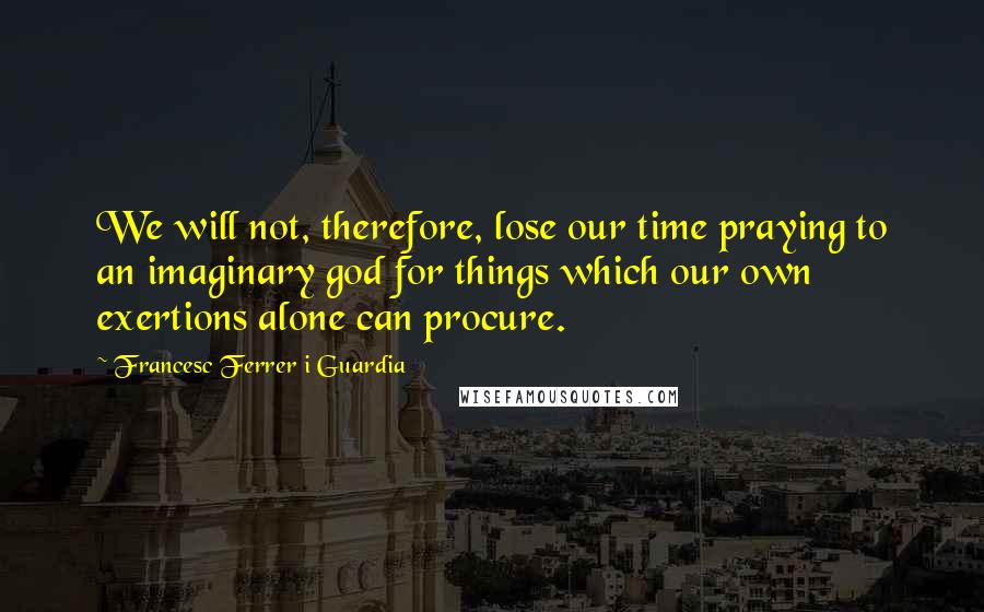 Francesc Ferrer I Guardia Quotes: We will not, therefore, lose our time praying to an imaginary god for things which our own exertions alone can procure.