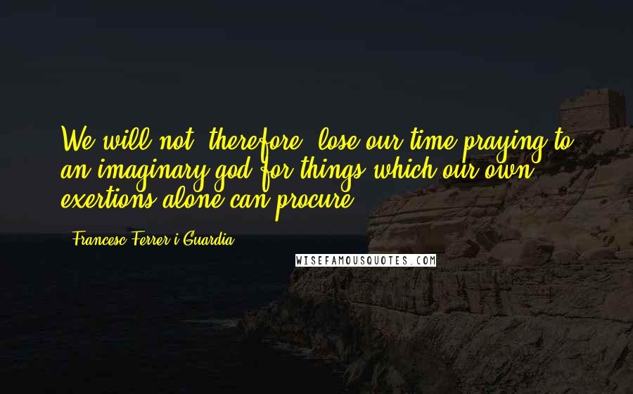 Francesc Ferrer I Guardia Quotes: We will not, therefore, lose our time praying to an imaginary god for things which our own exertions alone can procure.