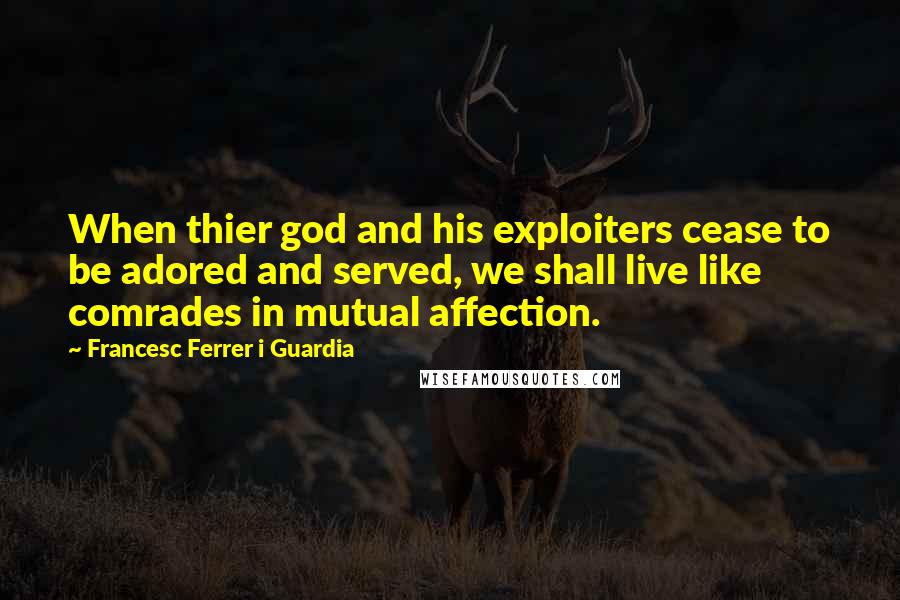 Francesc Ferrer I Guardia Quotes: When thier god and his exploiters cease to be adored and served, we shall live like comrades in mutual affection.