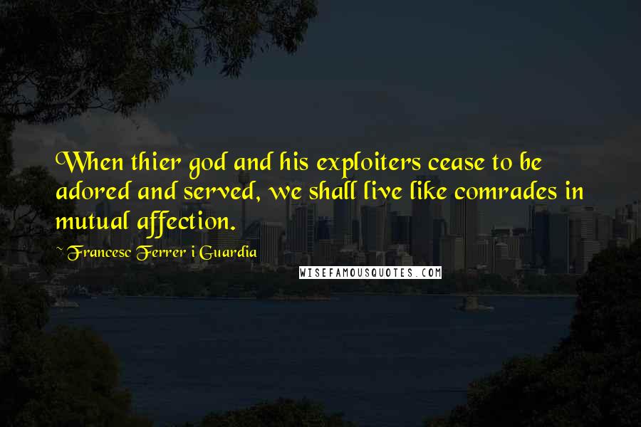 Francesc Ferrer I Guardia Quotes: When thier god and his exploiters cease to be adored and served, we shall live like comrades in mutual affection.