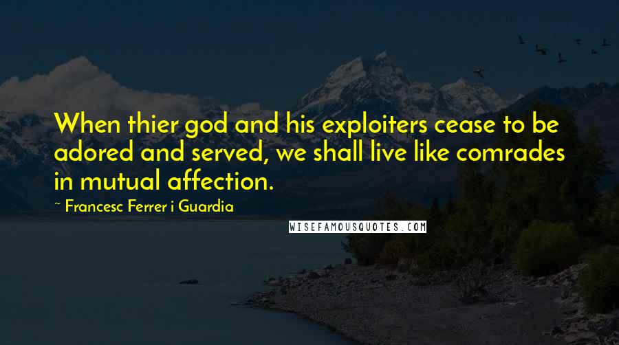 Francesc Ferrer I Guardia Quotes: When thier god and his exploiters cease to be adored and served, we shall live like comrades in mutual affection.
