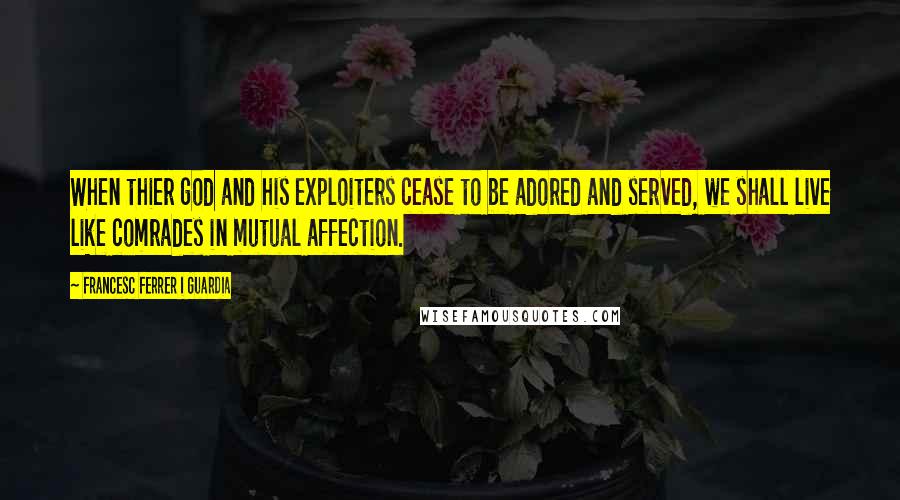 Francesc Ferrer I Guardia Quotes: When thier god and his exploiters cease to be adored and served, we shall live like comrades in mutual affection.