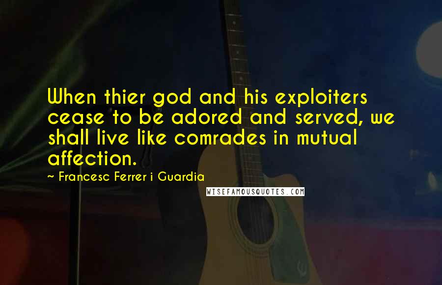 Francesc Ferrer I Guardia Quotes: When thier god and his exploiters cease to be adored and served, we shall live like comrades in mutual affection.